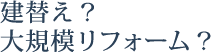 建替え？ 大規模リフォーム？